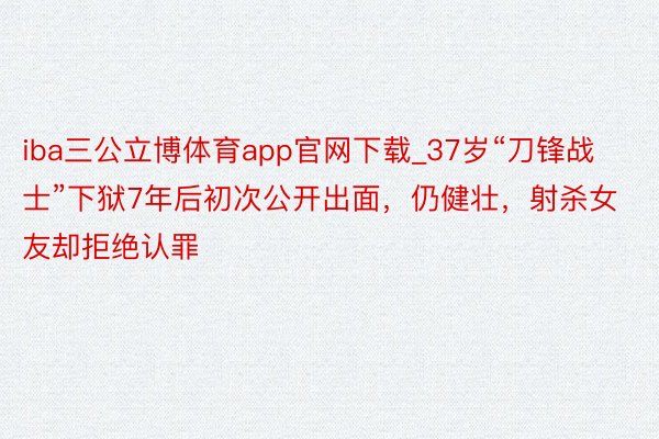 iba三公立博体育app官网下载_37岁“刀锋战士”下狱7年后初次公开出面，仍健壮，射杀女友却拒绝认罪