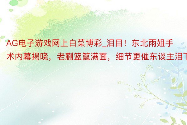 AG电子游戏网上白菜博彩_泪目！东北雨姐手术内幕揭晓，老蒯篮篦满面，细节更催东谈主泪下