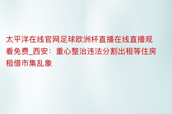 太平洋在线官网足球欧洲杯直播在线直播观看免费_西安：重心整治违法分割出租等住房租借市集乱象