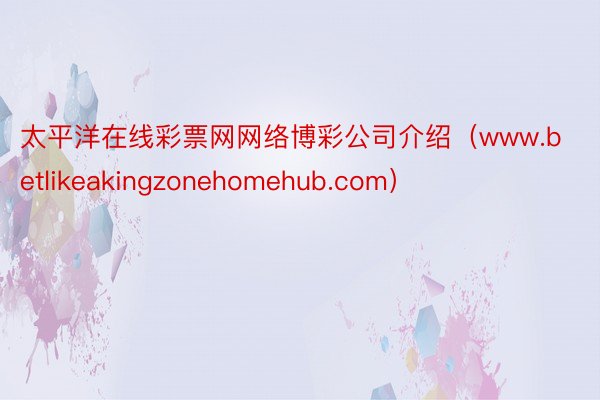 太平洋在线彩票网网络博彩公司介绍（www.betlikeakingzonehomehub.com）