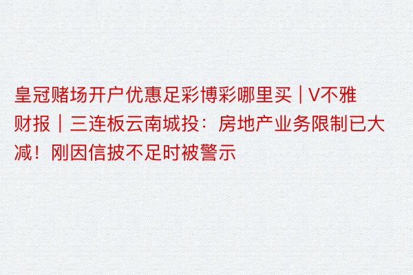 皇冠赌场开户优惠足彩博彩哪里买 | V不雅财报｜三连板云南城投：房地产业务限制已大减！刚因信披不足时被警示