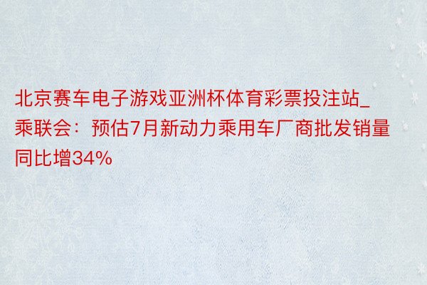 北京赛车电子游戏亚洲杯体育彩票投注站_乘联会：预估7月新动力乘用车厂商批发销量同比增34%