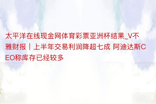 太平洋在线现金网体育彩票亚洲杯结果_V不雅财报｜上半年交易利润降超七成 阿迪达斯CEO称库存已经较多