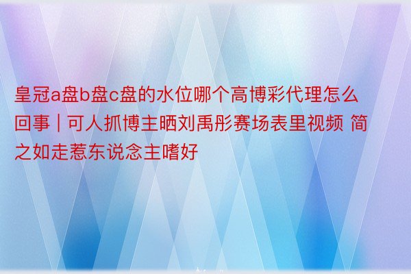 皇冠a盘b盘c盘的水位哪个高博彩代理怎么回事 | 可人抓博主晒刘禹彤赛场表里视频 简之如走惹东说念主嗜好