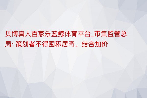 贝博真人百家乐蓝鲸体育平台_市集监管总局: 策划者不得囤积居奇、结合加价