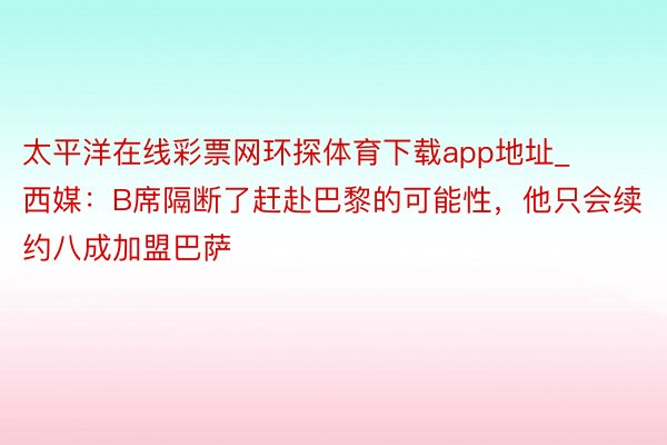 太平洋在线彩票网环探体育下载app地址_西媒：B席隔断了赶赴巴黎的可能性，他只会续约八成加盟巴萨