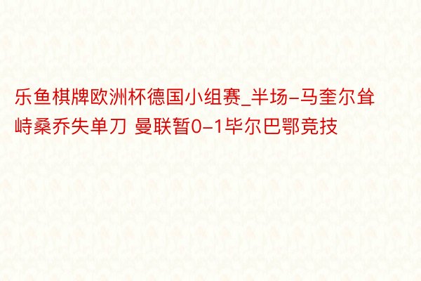 乐鱼棋牌欧洲杯德国小组赛_半场-马奎尔耸峙桑乔失单刀 曼联暂0-1毕尔巴鄂竞技