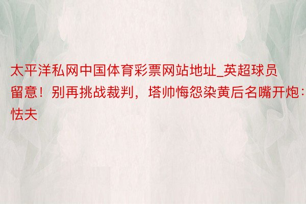 太平洋私网中国体育彩票网站地址_英超球员留意！别再挑战裁判，塔帅悔怨染黄后名嘴开炮：怯夫