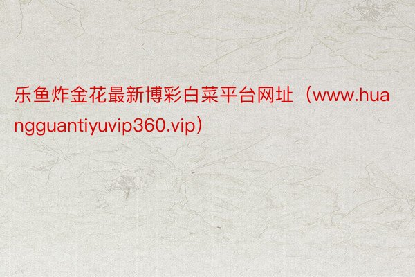 乐鱼炸金花最新博彩白菜平台网址（www.huangguantiyuvip360.vip）