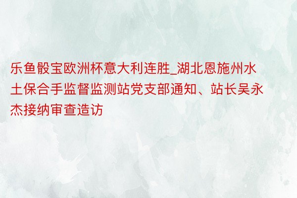 乐鱼骰宝欧洲杯意大利连胜_湖北恩施州水土保合手监督监测站党支部通知、站长吴永杰接纳审查造访