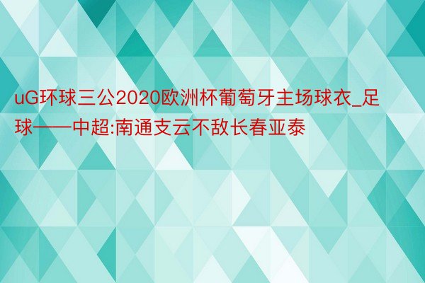 uG环球三公2020欧洲杯葡萄牙主场球衣_足球——中超:南通支云不敌长春亚泰