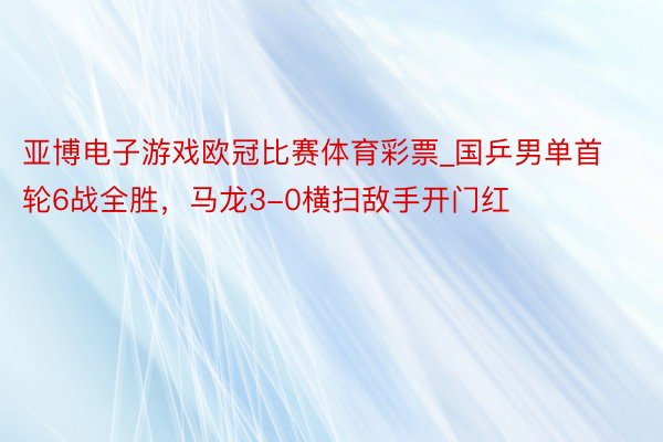 亚博电子游戏欧冠比赛体育彩票_国乒男单首轮6战全胜，马龙3-0横扫敌手开门红