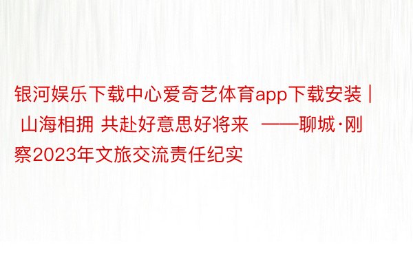 银河娱乐下载中心爱奇艺体育app下载安装 | 山海相拥 共赴好意思好将来  ——聊城·刚察2023年文旅交流责任纪实