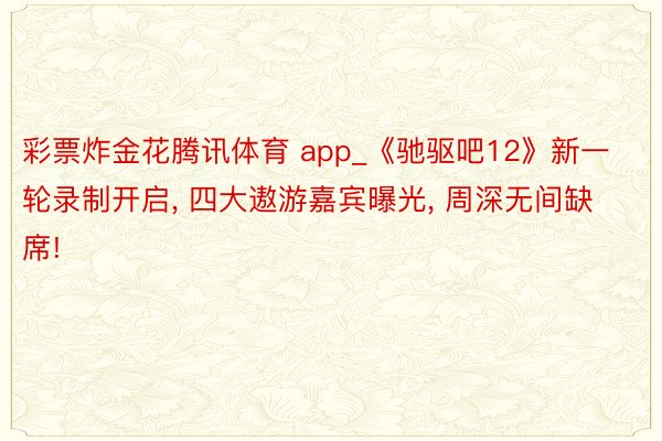 彩票炸金花腾讯体育 app_《驰驱吧12》新一轮录制开启, 四大遨游嘉宾曝光, 周深无间缺席!