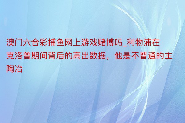 澳门六合彩捕鱼网上游戏赌博吗_利物浦在克洛普期间背后的高出数据，他是不普通的主陶冶