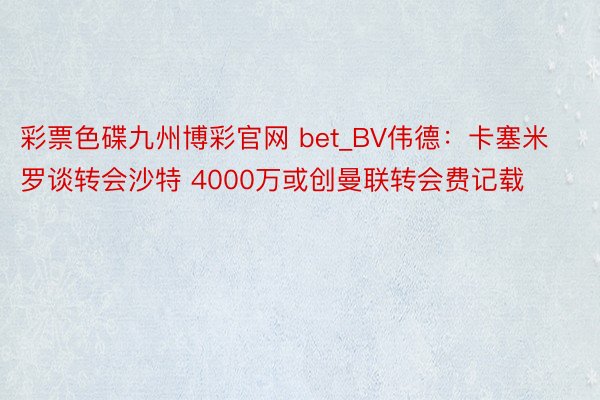 彩票色碟九州博彩官网 bet_BV伟德：卡塞米罗谈转会沙特 4000万或创曼联转会费记载