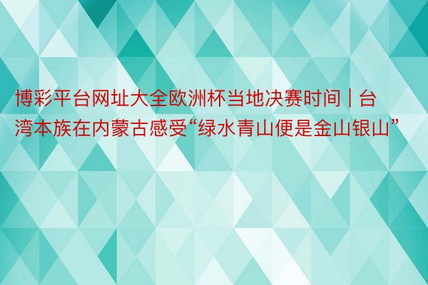 博彩平台网址大全欧洲杯当地决赛时间 | 台湾本族在内蒙古感受“绿水青山便是金山银山”