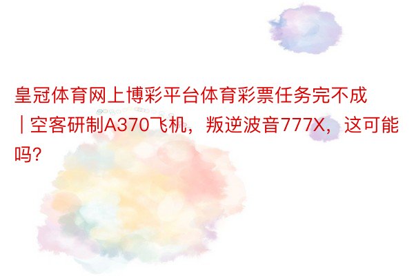 皇冠体育网上博彩平台体育彩票任务完不成 | 空客研制A370飞机，叛逆波音777X，这可能吗？