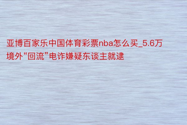 亚博百家乐中国体育彩票nba怎么买_5.6万境外“回流”电诈嫌疑东谈主就逮