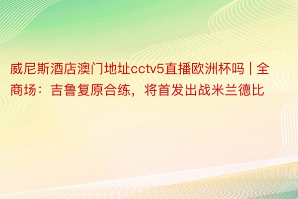 威尼斯酒店澳门地址cctv5直播欧洲杯吗 | 全商场：吉鲁复原合练，将首发出战米兰德比