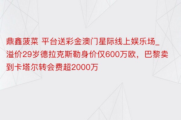 鼎鑫菠菜 平台送彩金澳门星际线上娱乐场_溢价29岁德拉克斯勒身价仅600万欧，巴黎卖到卡塔尔转会费超2000万