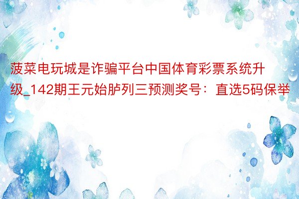 菠菜电玩城是诈骗平台中国体育彩票系统升级_142期王元始胪列三预测奖号：直选5码保举