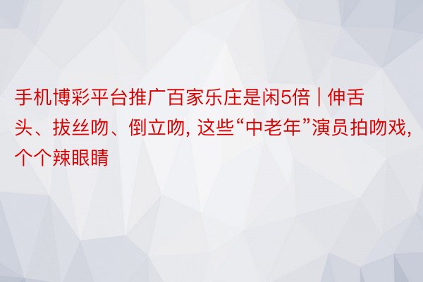 手机博彩平台推广百家乐庄是闲5倍 | 伸舌头、拔丝吻、倒立吻, 这些“中老年”演员拍吻戏, 个个辣眼睛