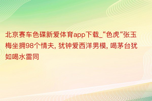 北京赛车色碟新爱体育app下载_“色虎“张玉梅坐拥98个情夫, 犹钟爱西洋男模, 喝茅台犹如喝水雷同