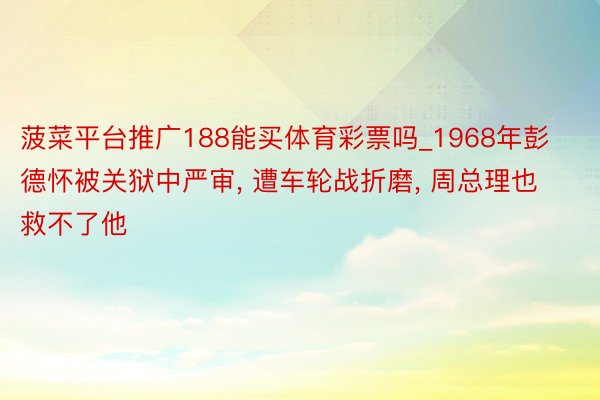 菠菜平台推广188能买体育彩票吗_1968年彭德怀被关狱中严审, 遭车轮战折磨, 周总理也救不了他