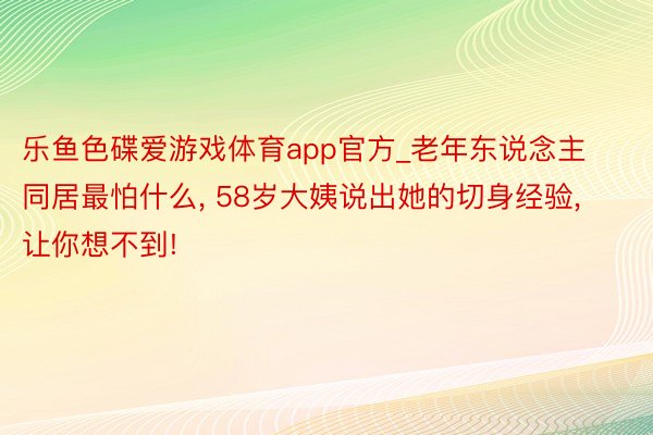 乐鱼色碟爱游戏体育app官方_老年东说念主同居最怕什么, 58岁大姨说出她的切身经验, 让你想不到!