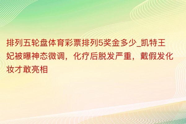 排列五轮盘体育彩票排列5奖金多少_凯特王妃被曝神态微调，化疗后脱发严重，戴假发化妆才敢亮相