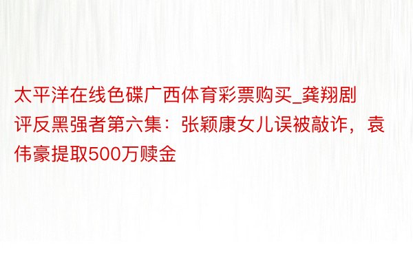 太平洋在线色碟广西体育彩票购买_龚翔剧评反黑强者第六集：张颖康女儿误被敲诈，袁伟豪提取500万赎金