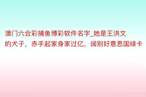 澳门六合彩捕鱼博彩软件名字_她是王洪文的犬子，赤手起家身家过亿，阔别好意思国绿卡