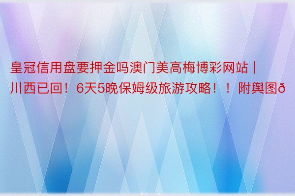 皇冠信用盘要押金吗澳门美高梅博彩网站 | 川西已回！6天5晚保姆级旅游攻略！！附舆图🗺