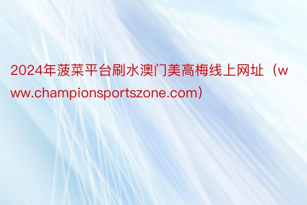 2024年菠菜平台刷水澳门美高梅线上网址（www.championsportszone.com）