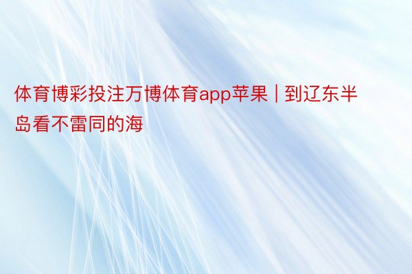 体育博彩投注万博体育app苹果 | 到辽东半岛看不雷同的海