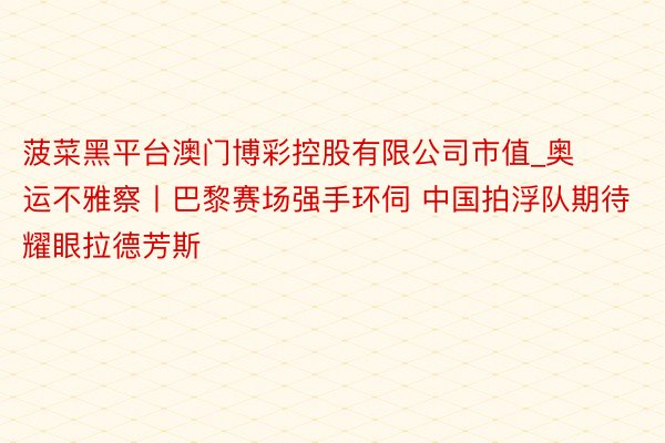 菠菜黑平台澳门博彩控股有限公司市值_奥运不雅察丨巴黎赛场强手环伺 中国拍浮队期待耀眼拉德芳斯