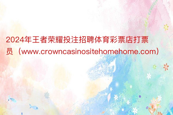 2024年王者荣耀投注招聘体育彩票店打票员（www.crowncasinositehomehome.com）