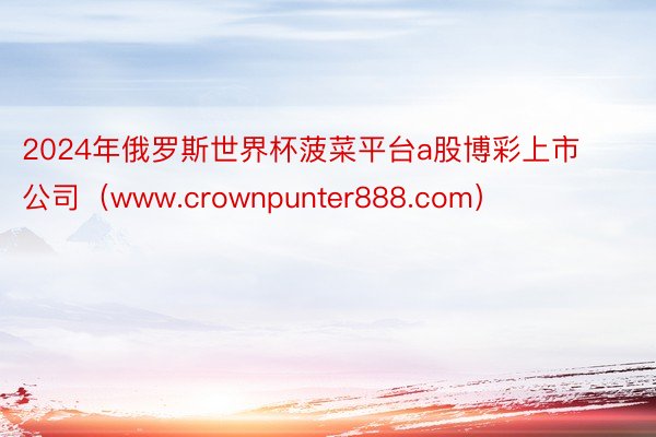 2024年俄罗斯世界杯菠菜平台a股博彩上市公司（www.crownpunter888.com）