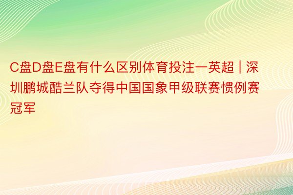 C盘D盘E盘有什么区别体育投注一英超 | 深圳鹏城酷兰队夺得中国国象甲级联赛惯例赛冠军