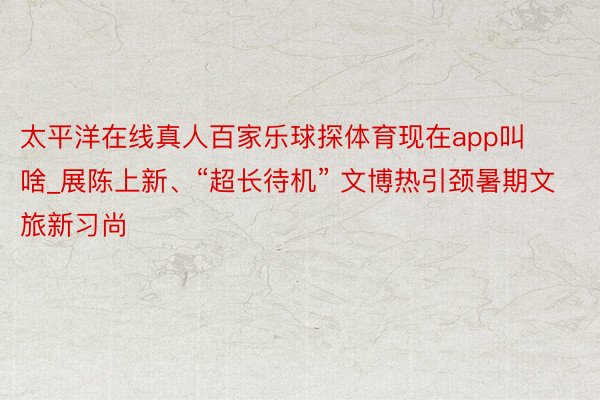 太平洋在线真人百家乐球探体育现在app叫啥_展陈上新、“超长待机” 文博热引颈暑期文旅新习尚