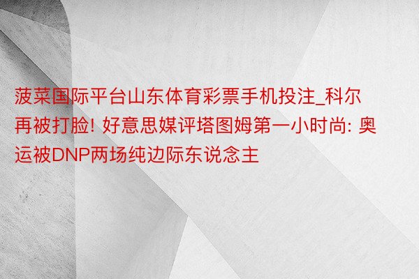 菠菜国际平台山东体育彩票手机投注_科尔再被打脸! 好意思媒评塔图姆第一小时尚: 奥运被DNP两场纯边际东说念主