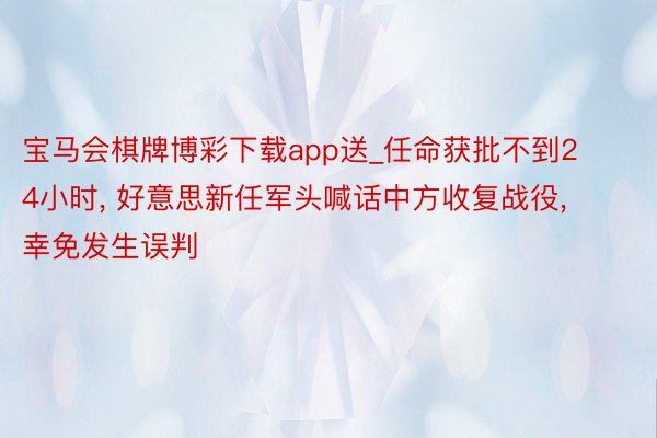 宝马会棋牌博彩下载app送_任命获批不到24小时, 好意思新任军头喊话中方收复战役, 幸免发生误判