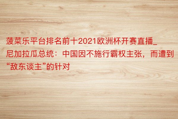 菠菜乐平台排名前十2021欧洲杯开赛直播_尼加拉瓜总统：中国因不施行霸权主张，而遭到“敌东谈主”的针对