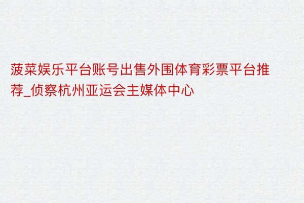 菠菜娱乐平台账号出售外围体育彩票平台推荐_侦察杭州亚运会主媒体中心