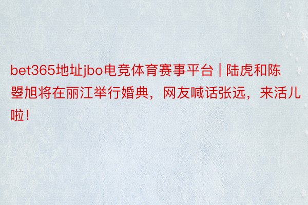 bet365地址jbo电竞体育赛事平台 | 陆虎和陈曌旭将在丽江举行婚典，网友喊话张远，来活儿啦！