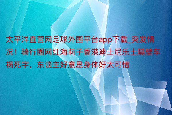 太平洋直营网足球外围平台app下载_突发情况！骑行圈网红海莉子香港迪士尼乐土隔壁车祸死字，东谈主好意思身体好太可惜