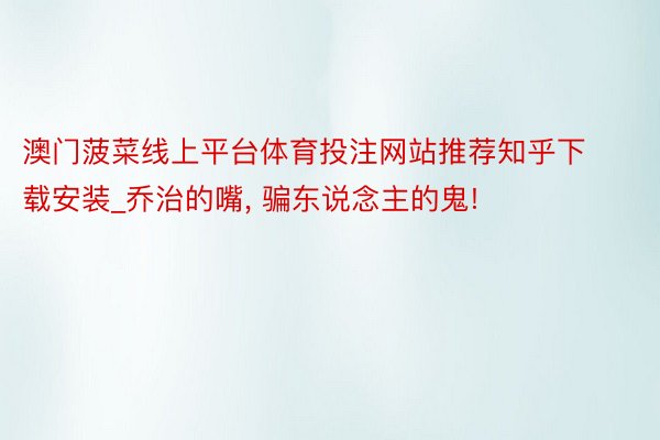 澳门菠菜线上平台体育投注网站推荐知乎下载安装_乔治的嘴, 骗东说念主的鬼!