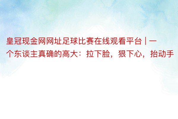 皇冠现金网网址足球比赛在线观看平台 | 一个东谈主真确的高大：拉下脸，狠下心，抬动手