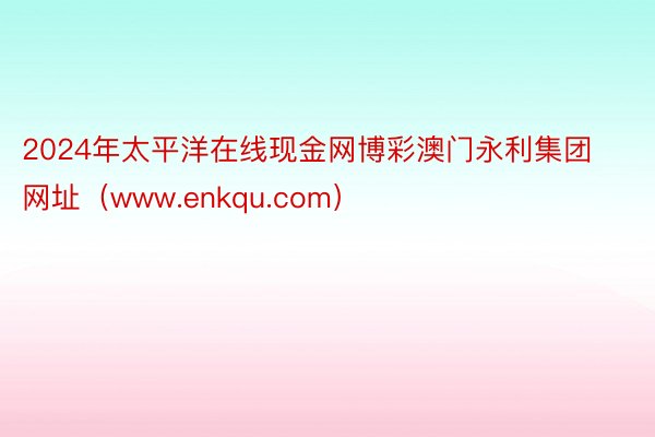 2024年太平洋在线现金网博彩澳门永利集团网址（www.enkqu.com）